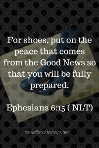 For shoes, put on the peace that comes from Good News so that you can be fully prepared.Ephesians 6-15 ( NLT) (1)